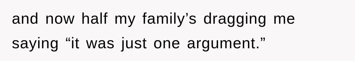 and now half my family’s dragging me saying “it was just one argument.”