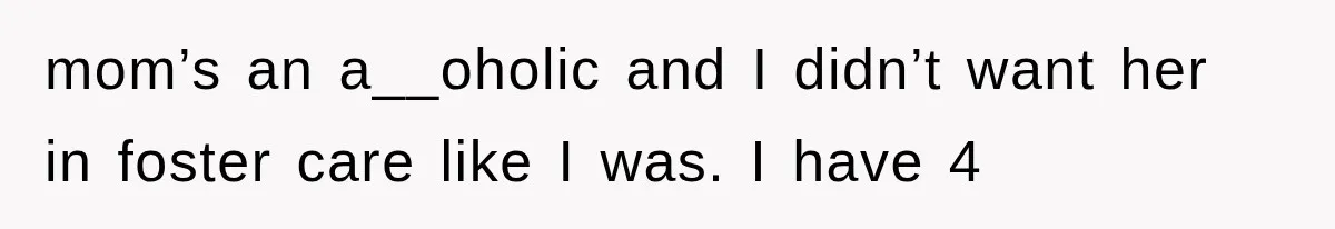 mom’s an a__oholic and I didn’t want her in foster care like I was. I have 4