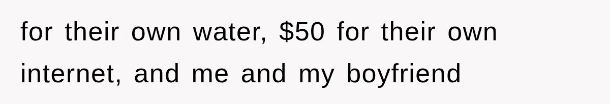 for their own water, $50 for their own internet, and me and my boyfriend