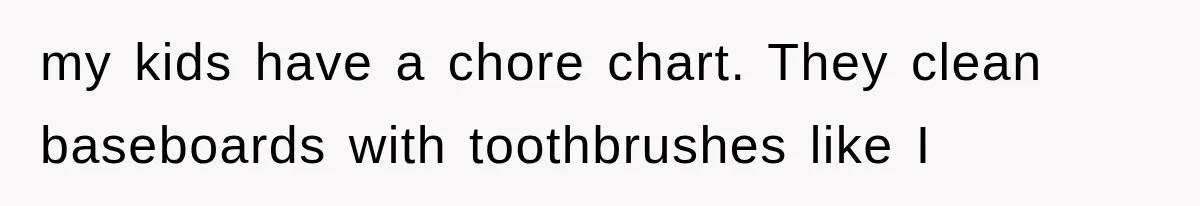 my kids have a chore chart. They clean baseboards with toothbrushes like I