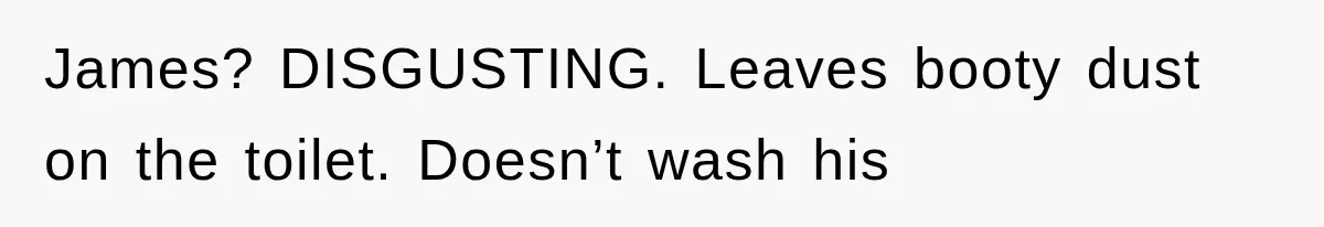 James? DISGUSTING. Leaves booty dust on the toilet. Doesn’t wash his