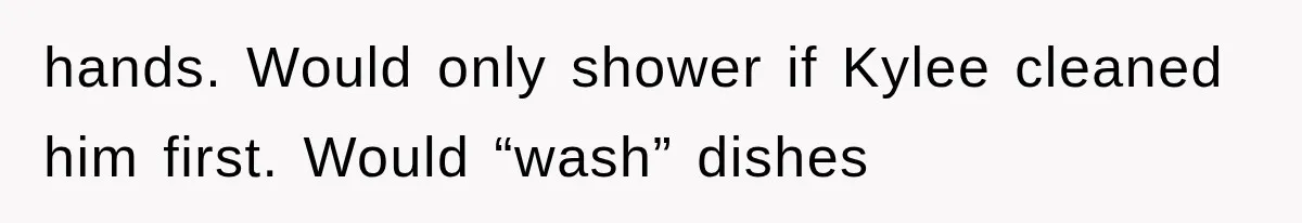 hands. Would only shower if Kylee cleaned him first. Would “wash” dishes