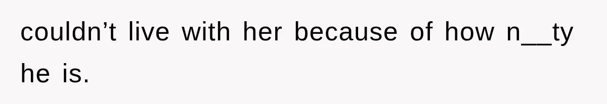 couldn’t live with her because of how n__ty he is.