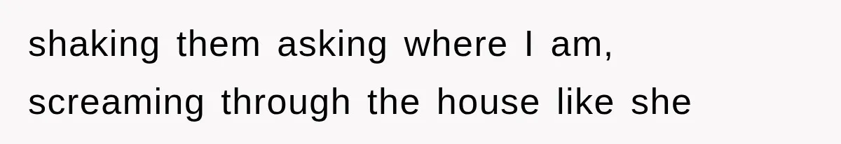 shaking them asking where I am, screaming through the house like she