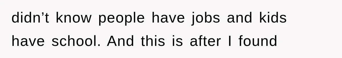 didn’t know people have jobs and kids have school. And this is after I found