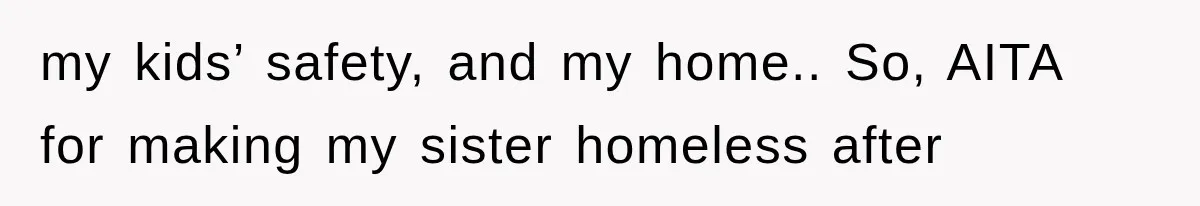 my kids’ safety, and my home.. So, AITA for making my sister homeless after