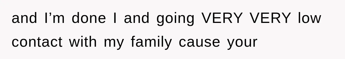 and I’m done I and going VERY VERY low contact with my family cause your