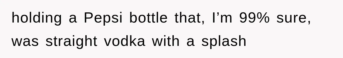 holding a Pepsi bottle that, I’m 99% sure, was straight vodka with a splash
