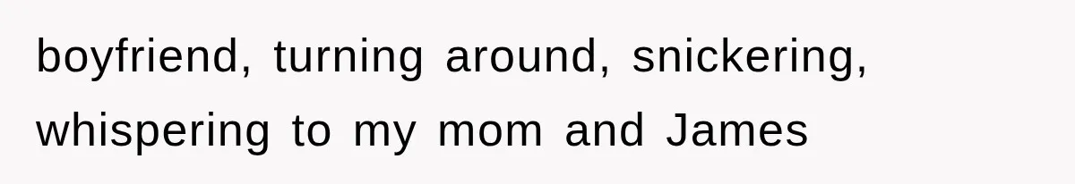 boyfriend, turning around, snickering, whispering to my mom and James
