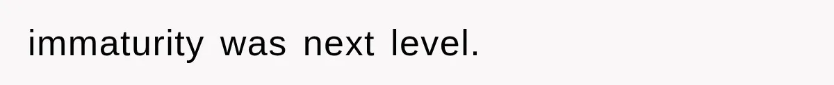 immaturity was next level.
