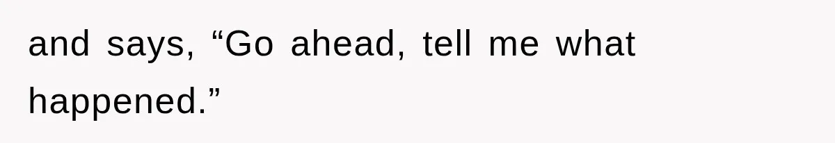 and says, “Go ahead, tell me what happened.”