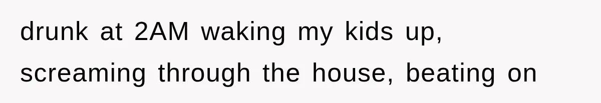 drunk at 2AM waking my kids up, screaming through the house, beating on