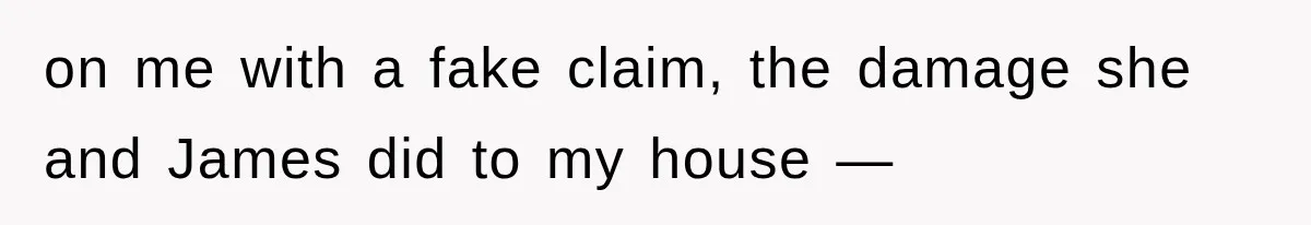 on me with a fake claim, the damage she and James did to my house —