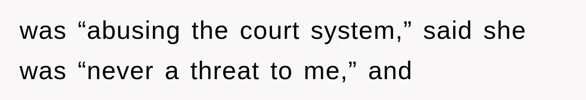 was “abusing the court system,” said she was “never a threat to me,” and