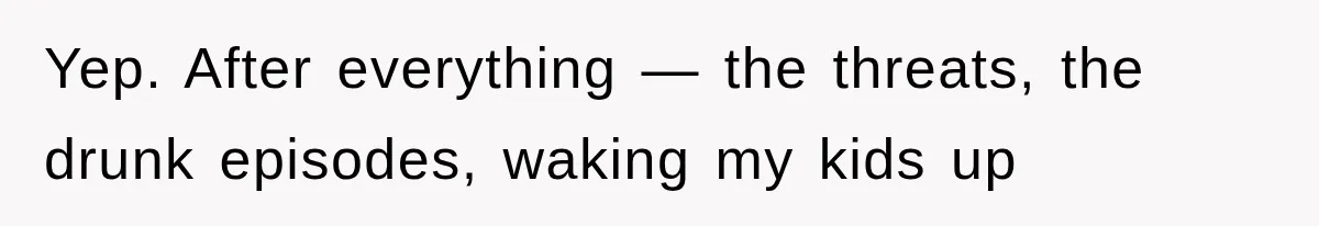Yep. After everything — the threats, the drunk episodes, waking my kids up