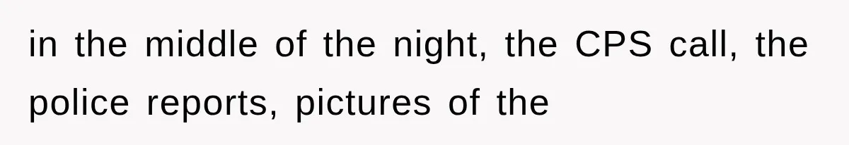 in the middle of the night, the CPS call, the police reports, pictures of the