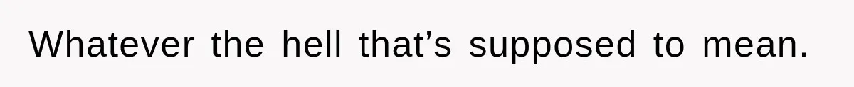 Whatever the hell that’s supposed to mean.