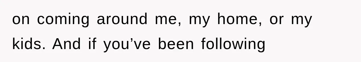 on coming around me, my home, or my kids. And if you’ve been following