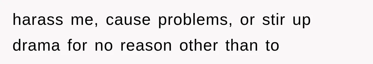 harass me, cause problems, or stir up drama for no reason other than to