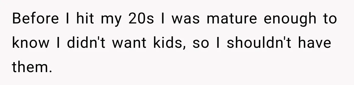 Before I hit my 20s I was mature enough to know I didn't want kids, so I shouldn't have them.