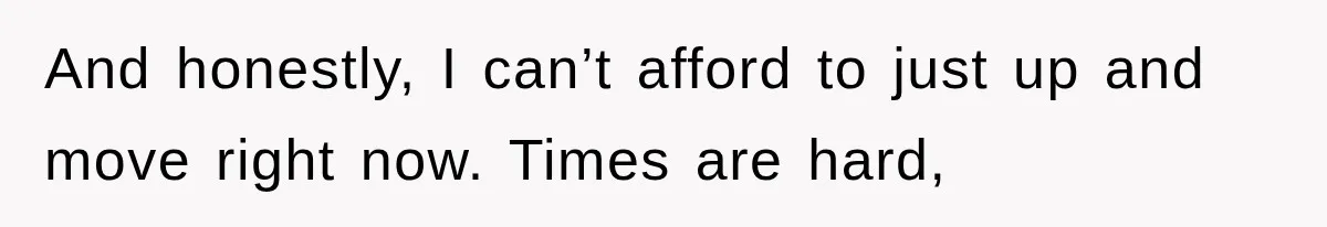 And honestly, I can’t afford to just up and move right now. Times are hard,