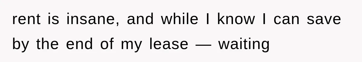 rent is insane, and while I know I can save by the end of my lease — waiting