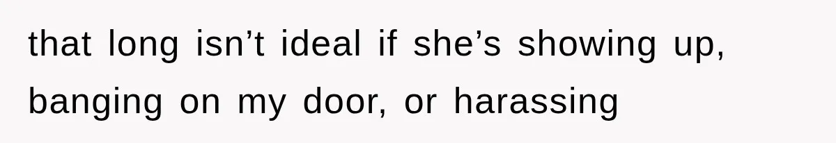 that long isn’t ideal if she’s showing up, banging on my door, or harassing