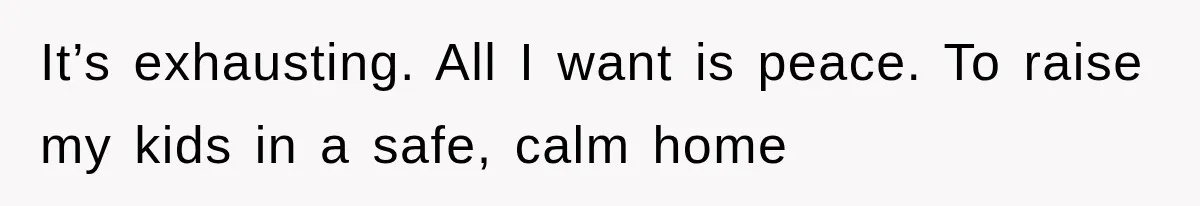 It’s exhausting. All I want is peace. To raise my kids in a safe, calm home