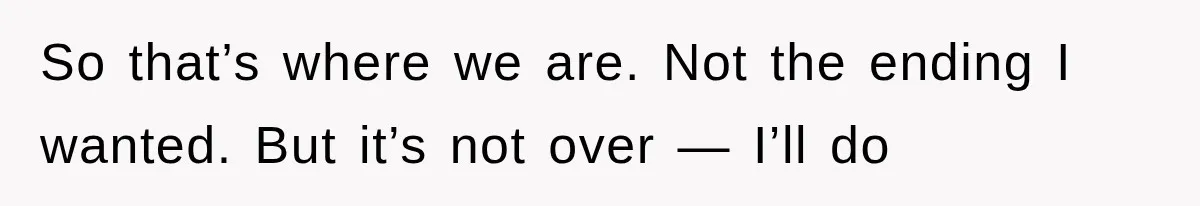 So that’s where we are. Not the ending I wanted. But it’s not over — I’ll do