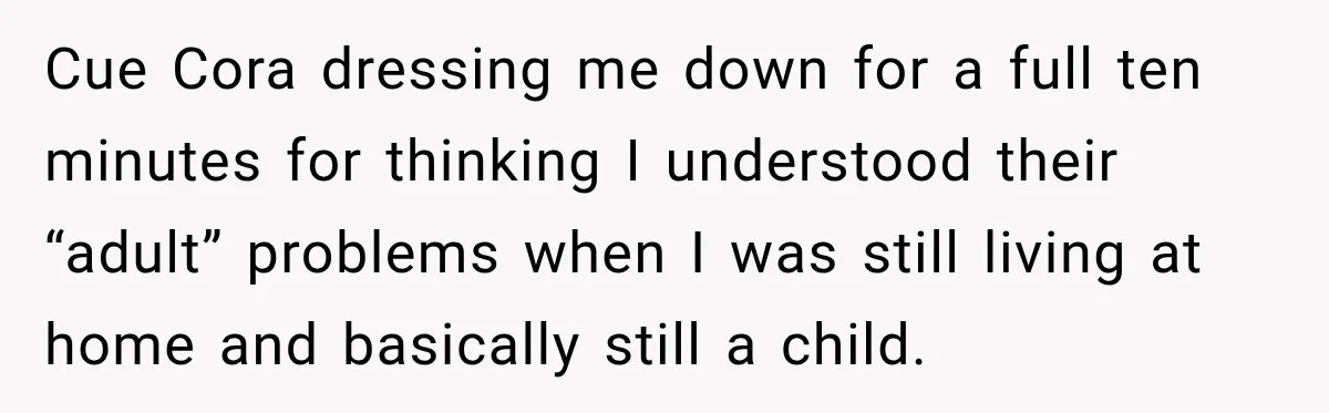Cue Cora dressing me down for a full ten minutes for thinking I understood their “adult” problems when I was still living at home and basically still a child.