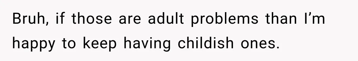 Bruh, if those are adult problems than I’m happy to keep having childish ones.