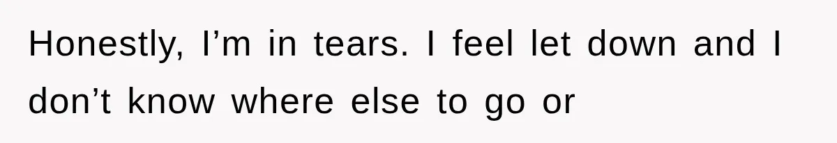 Honestly, I’m in tears. I feel let down and I don’t know where else to go or
