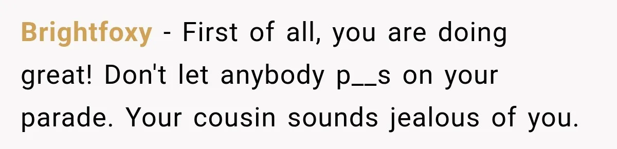 Brightfoxy − First of all, you are doing great! Don't let anybody p__s on your parade. Your cousin sounds jealous of you.