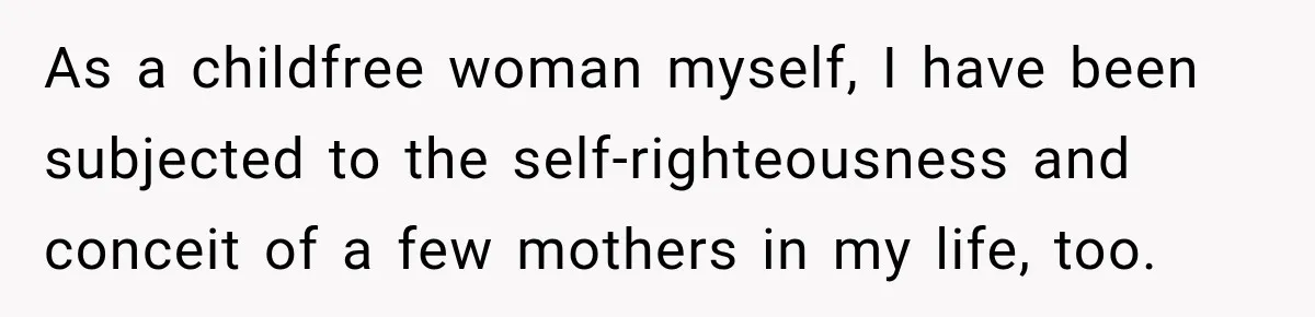 As a childfree woman myself, I have been subjected to the self-righteousness and conceit of a few mothers in my life, too.