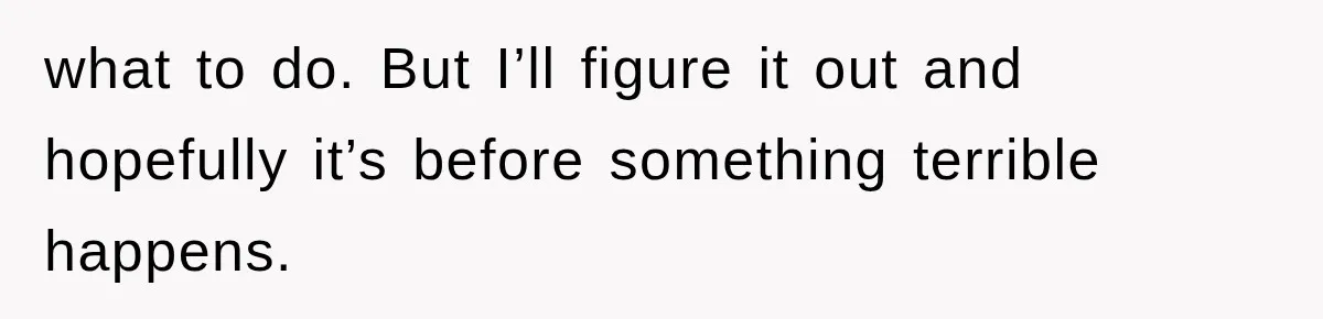 what to do. But I’ll figure it out and hopefully it’s before something terrible happens.