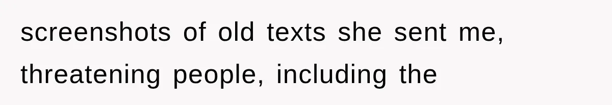 screenshots of old texts she sent me, threatening people, including the