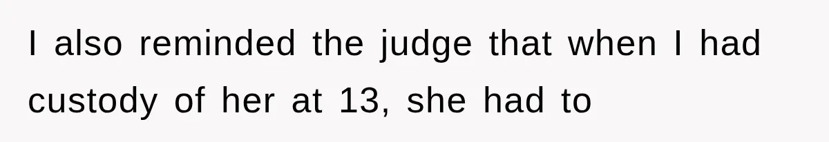 I also reminded the judge that when I had custody of her at 13, she had to