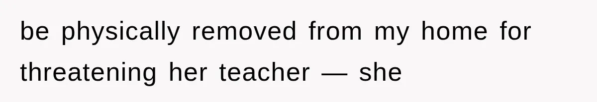 be physically removed from my home for threatening her teacher — she
