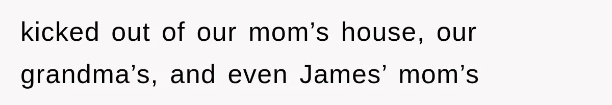 kicked out of our mom’s house, our grandma’s, and even James’ mom’s