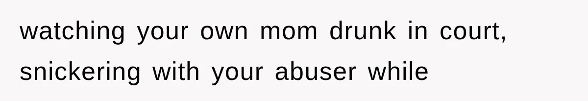 watching your own mom drunk in court, snickering with your abuser while
