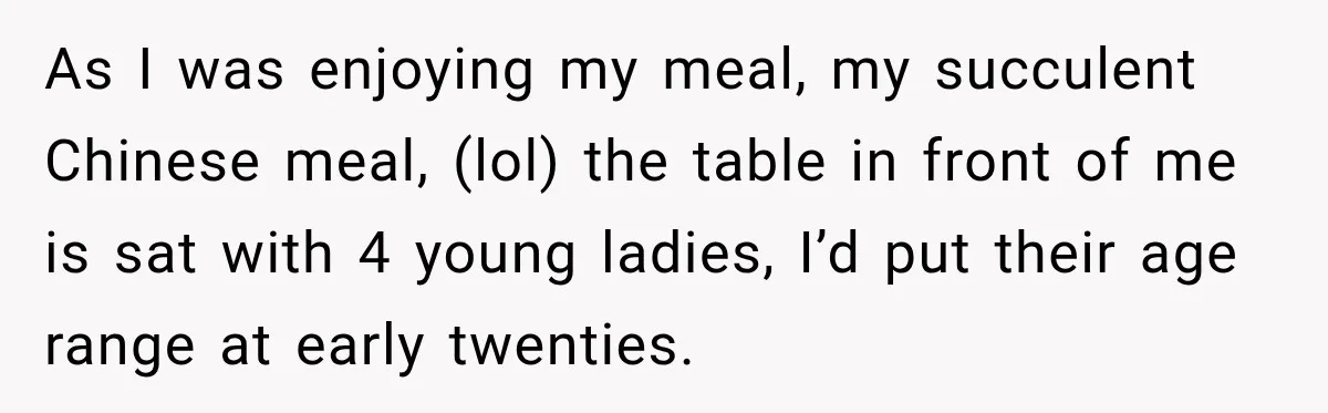 As I was enjoying my meal, my succulent Chinese meal, (lol) the table in front of me is sat with 4 young ladies, I’d put their age range at early...