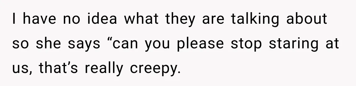 I have no idea what they are talking about so she says “can you please stop staring at us, that’s really creepy.