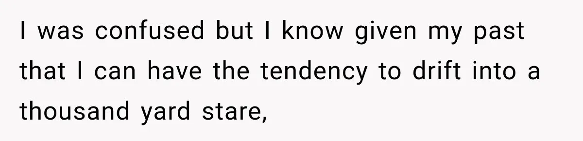 I was confused but I know given my past that I can have the tendency to drift into a thousand yard stare,