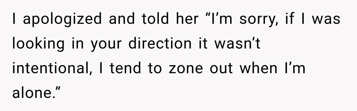I apologized and told her “I’m sorry, if I was looking in your direction it wasn’t intentional, I tend to zone out when I’m alone.”