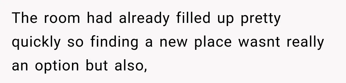 The room had already filled up pretty quickly so finding a new place wasnt really an option but also,
