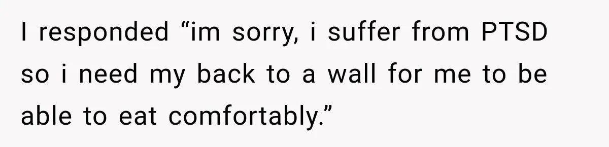 I responded “im sorry, i suffer from PTSD so i need my back to a wall for me to be able to eat comfortably.”