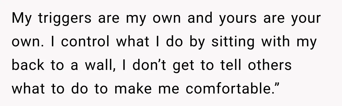 My triggers are my own and yours are your own. I control what I do by sitting with my back to a wall, I don’t get to tell others what...