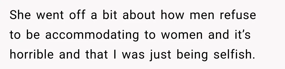 She went off a bit about how men refuse to be accommodating to women and it’s horrible and that I was just being selfish.
