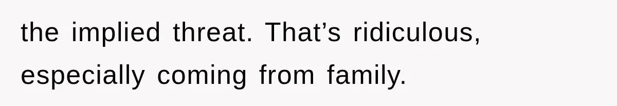 the implied threat. That’s ridiculous, especially coming from family.