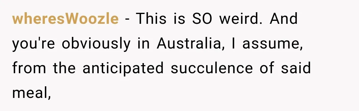 wheresWoozle − This is SO weird. And you're obviously in Australia, I assume, from the anticipated succulence of said meal,